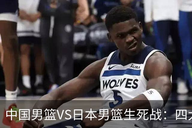 中国男篮VS日本男篮生死战：四大优势加持，防范隐患刻不容缓