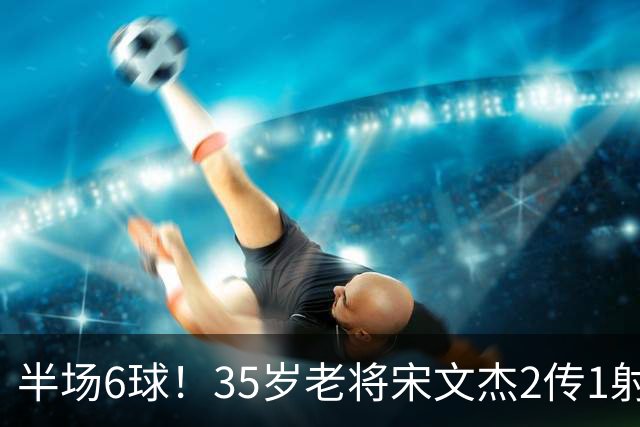 半场6球！35岁老将宋文杰2传1射+0角度破门，这才是中国足球该有的样子！